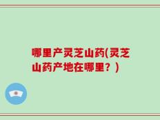 哪里产灵芝山药(灵芝山药产地在哪里？)