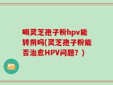 喝灵芝孢子粉hpv能转阴吗(灵芝孢子粉能否治愈HPV问题？)