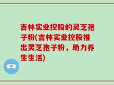 吉林实业控股的灵芝孢子粉(吉林实业控股推出灵芝孢子粉，助力养生生活)