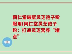 同仁堂破壁灵芝孢子粉服用(同仁堂灵芝孢子粉：打通灵芝营养“堵点”