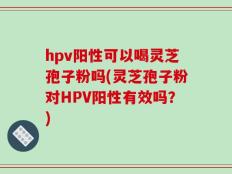 hpv阳性可以喝灵芝孢子粉吗(灵芝孢子粉对HPV阳性有效吗？)