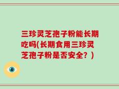 三珍灵芝孢子粉能长期吃吗(长期食用三珍灵芝孢子粉是否安全？)