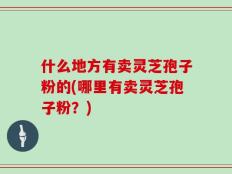什么地方有卖灵芝孢子粉的(哪里有卖灵芝孢子粉？)