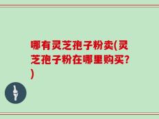 哪有灵芝孢子粉卖(灵芝孢子粉在哪里购买？)