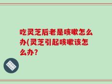 吃灵芝后老是咳嗽怎么办(灵芝引起咳嗽该怎么办？