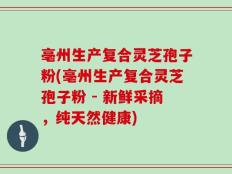 亳州生产复合灵芝孢子粉(亳州生产复合灵芝孢子粉 - 新鲜采摘，纯天然健康)