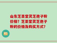 山东芝圣堂灵芝孢子粉价格？芝圣堂灵芝孢子粉的价格及购买方式？