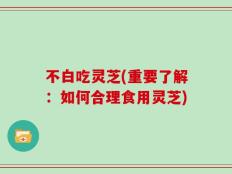 不白吃灵芝(重要了解：如何合理食用灵芝)