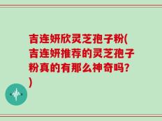吉连妍欣灵芝孢子粉(吉连妍推荐的灵芝孢子粉真的有那么神奇吗？)