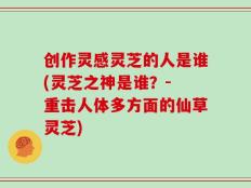 创作灵感灵芝的人是谁(灵芝之神是谁？- 重击人体多方面的仙草灵芝)