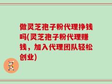 做灵芝孢子粉代理挣钱吗(灵芝孢子粉代理赚钱，加入代理团队轻松创业)