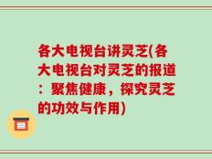 各大电视台讲灵芝(各大电视台对灵芝的报道：聚焦健康，探究灵芝的功效与作用)