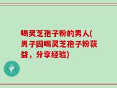 喝灵芝孢子粉的男人(男子因喝灵芝孢子粉获益，分享经验)