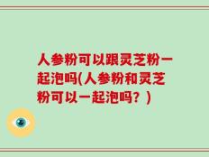 人参粉可以跟灵芝粉一起泡吗(人参粉和灵芝粉可以一起泡吗？)