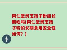 同仁堂灵芝孢子粉能长期吃吗(同仁堂灵芝孢子粉的长期食用安全性如何？)