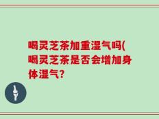 喝灵芝茶加重湿气吗(喝灵芝茶是否会增加身体湿气？