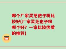 哪个厂家灵芝孢子粉比较好(厂家灵芝孢子粉哪个好？一家比较优质的推荐)
