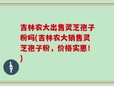 吉林农大出售灵芝孢子粉吗(吉林农大销售灵芝孢子粉，价格实惠！)