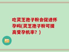 吃灵芝孢子粉会促进怀孕吗(灵芝孢子粉可提高受孕机率？)