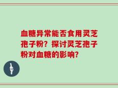 血糖异常能否食用灵芝孢子粉？探讨灵芝孢子粉对血糖的影响？