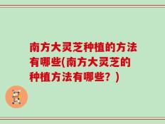 南方大灵芝种植的方法有哪些(南方大灵芝的种植方法有哪些？)