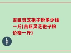 吉巨灵芝孢子粉多少钱一斤(吉巨灵芝孢子粉价格一斤)