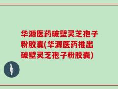 华源医药破壁灵芝孢子粉胶囊(华源医药推出破壁灵芝孢子粉胶囊)