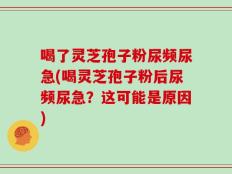 喝了灵芝孢子粉尿频尿急(喝灵芝孢子粉后尿频尿急？这可能是原因)
