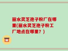 丽水灵芝孢子粉厂在哪里(丽水灵芝孢子粉工厂地点在哪里？)