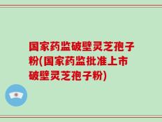 国家药监破壁灵芝孢子粉(国家药监批准上市破壁灵芝孢子粉)