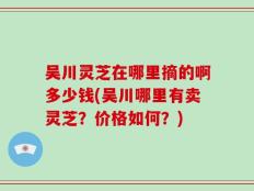 吴川灵芝在哪里摘的啊多少钱(吴川哪里有卖灵芝？价格如何？)