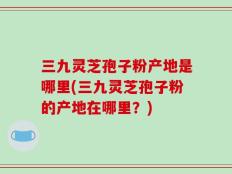 三九灵芝孢子粉产地是哪里(三九灵芝孢子粉的产地在哪里？)