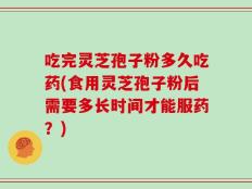 吃完灵芝孢子粉多久吃药(食用灵芝孢子粉后需要多长时间才能服药？)