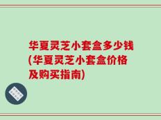 华夏灵芝小套盒多少钱(华夏灵芝小套盒价格及购买指南)
