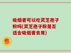 吸烟者可以吃灵芝孢子粉吗(灵芝孢子粉是否适合吸烟者食用)