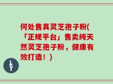 何处售真灵芝孢子粉(「正规平台」售卖纯天然灵芝孢子粉，健康有效打造！)