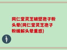 同仁堂灵芝破壁孢子粉头晕(同仁堂灵芝孢子粉缓解头晕重感)