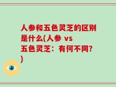 人参和五色灵芝的区别是什么(人参 vs 五色灵芝：有何不同？)