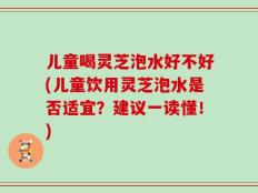 儿童喝灵芝泡水好不好(儿童饮用灵芝泡水是否适宜？建议一读懂！)