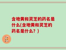 含地黄和灵芝的药名是什么(含地黄和灵芝的药名是什么？)