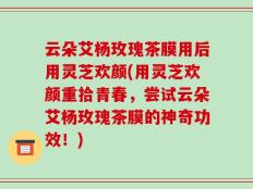 云朵艾杨玫瑰茶膜用后用灵芝欢颜(用灵芝欢颜重拾青春，尝试云朵艾杨玫瑰茶膜的神奇功效！)
