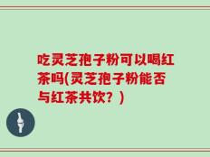 吃灵芝孢子粉可以喝红茶吗(灵芝孢子粉能否与红茶共饮？)
