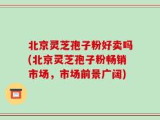 北京灵芝孢子粉好卖吗(北京灵芝孢子粉畅销市场，市场前景广阔)
