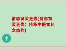 俞志贤灵芝壶(俞志贤灵芝壶：传承中医文化之杰作)
