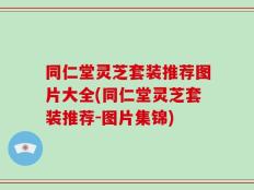 同仁堂灵芝套装推荐图片大全(同仁堂灵芝套装推荐-图片集锦)