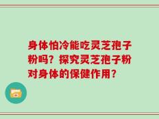 身体怕冷能吃灵芝孢子粉吗？探究灵芝孢子粉对身体的保健作用？