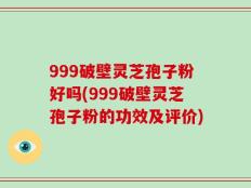 999破壁灵芝孢子粉好吗(999破壁灵芝孢子粉的功效及评价)