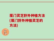 厦门灵芝野外种植方法(厦门野外种植灵芝的方法)