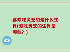 喜欢吃灵芝的是什么生肖(爱吃灵芝的生肖是哪些？)