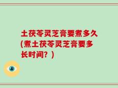 土茯苓灵芝膏要煮多久(煮土茯苓灵芝膏要多长时间？)